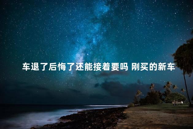 车退了后悔了还能接着要吗 刚买的新车退车条件